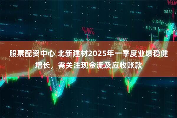 股票配資中心 北新建材2025年一季度業(yè)績(jī)穩(wěn)健增長(zhǎng)，需關(guān)注現(xiàn)金流及應(yīng)收賬款