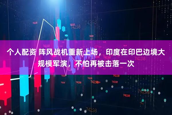 個人配資 陣風戰(zhàn)機重新上場，印度在印巴邊境大規(guī)模軍演，不怕再被擊落一次