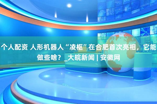個(gè)人配資 人形機(jī)器人“凌樞”在合肥首次亮相，它能做些啥？_大皖新聞 | 安徽網(wǎng)