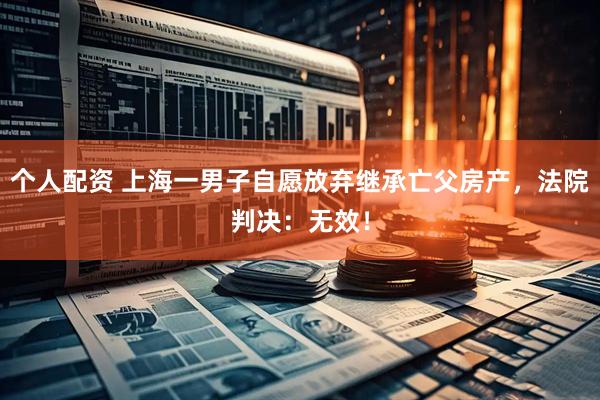 個(gè)人配資 上海一男子自愿放棄繼承亡父房產(chǎn)，法院判決：無(wú)效！